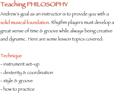 Teaching PHILOSOPHY
Andrew’s goal as an instructor is to provide you with a solid musical foundation. Rhythm players must develop a great sense of time & groove while always being creative and dynamic. Here are some lesson topics covered:Technique- instrument set-up- dexterity & coordination- style & groove- how to practice