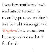 Every few months Andrew’s students participate in a recording process resulting in an album of their songs titled ‘Rhythms’. It is an excellent learning tool and is a lot of fun for all. Sign up now to be on the next release!